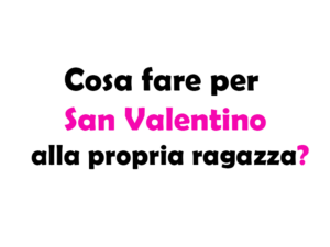 Cosa fare per San Valentino alla propria ragazza? Idee e Consigli per un giorno speciale